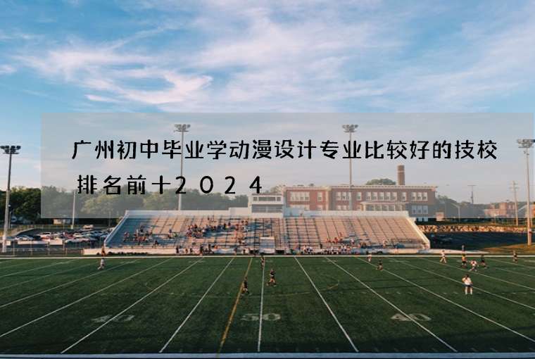 广州初中毕业学动漫设计专业比较好的技校排名前十2024