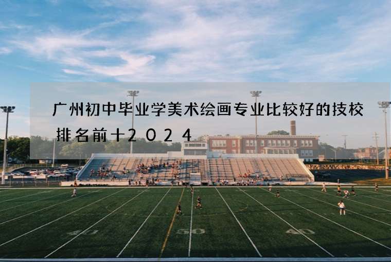 广州初中毕业学美术绘画专业比较好的技校排名前十2024